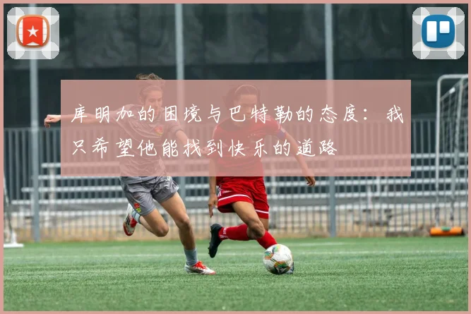 库明加的困境与巴特勒的态度：我只希望他能找到快乐的道路