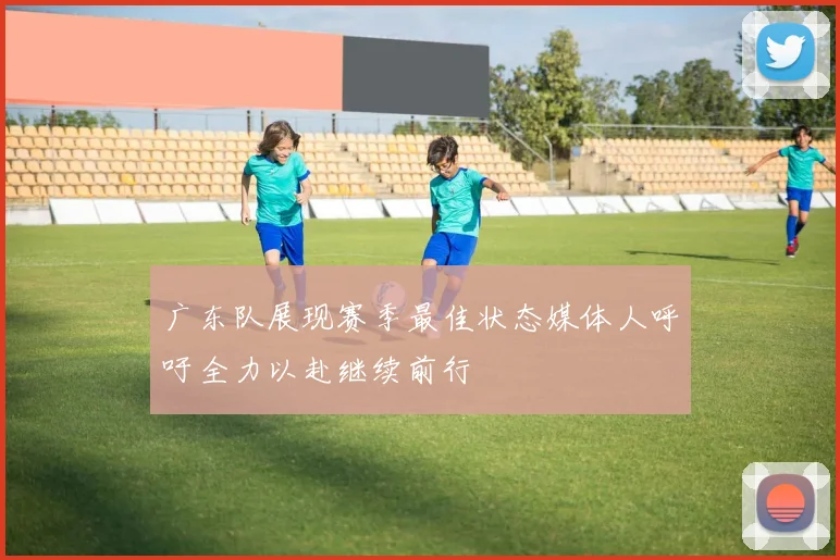 广东队展现赛季最佳状态媒体人呼吁全力以赴继续前行