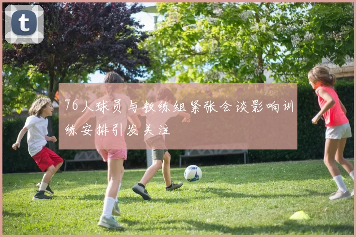 76人球员与教练组紧张会谈影响训练安排引发关注