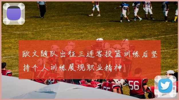 欧文随队出征三连客投篮训练后坚持个人训练展现职业精神