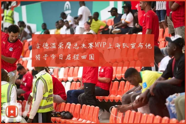 古德温荣膺总决赛MVP上海队宣布他将于今日启程回国