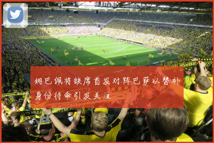 姆巴佩将缺席首发对阵巴萨以替补身份待命引发关注