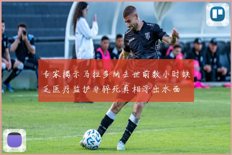 专家揭示马拉多纳去世前数小时缺乏医疗监护非猝死真相浮出水面