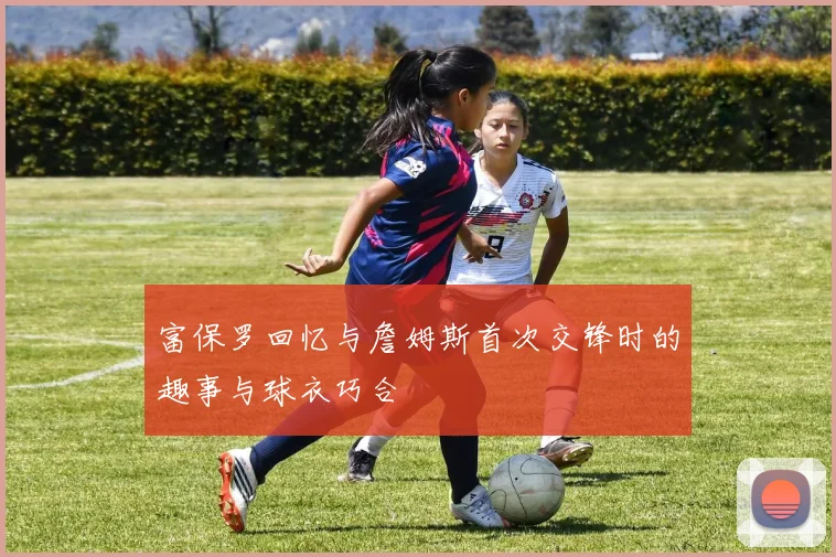 富保罗回忆与詹姆斯首次交锋时的趣事与球衣巧合