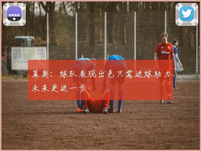 莱奥：球队表现出色只需进球助力未来更进一步