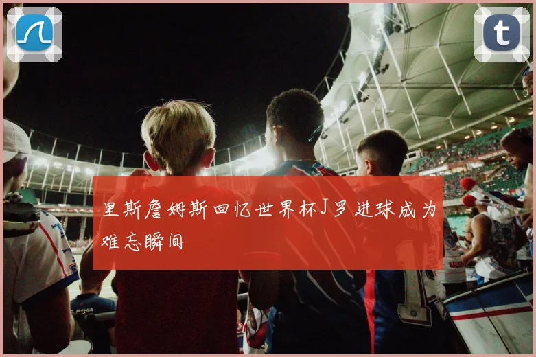里斯詹姆斯回忆世界杯J罗进球成为难忘瞬间