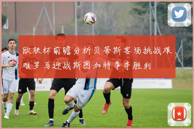欧联杯前瞻分析贝蒂斯客场挑战艰难罗马迎战斯图加特争夺胜利
