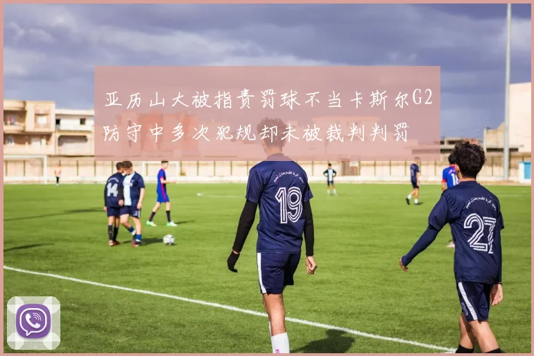 亚历山大被指责罚球不当卡斯尔G2防守中多次犯规却未被裁判判罚