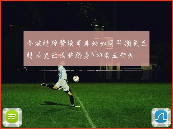 香波特称赞埃奇库姆如同早期莫兰特马克西或将跻身NBA前五行列