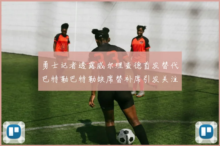 勇士记者透露威尔理查德首发替代巴特勒巴特勒缺席替补席引发关注