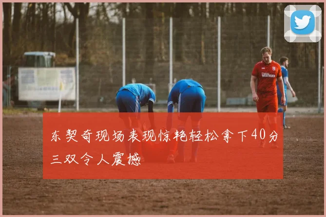 东契奇现场表现惊艳轻松拿下40分三双令人震撼