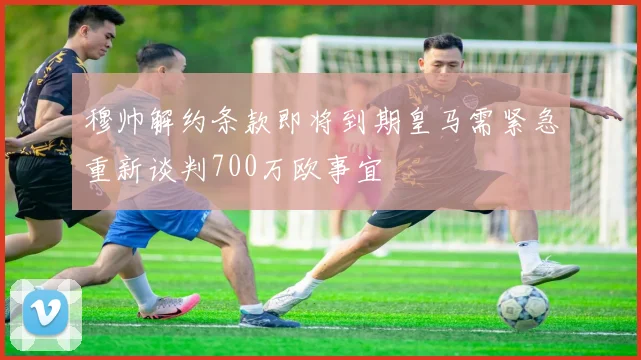 穆帅解约条款即将到期皇马需紧急重新谈判700万欧事宜