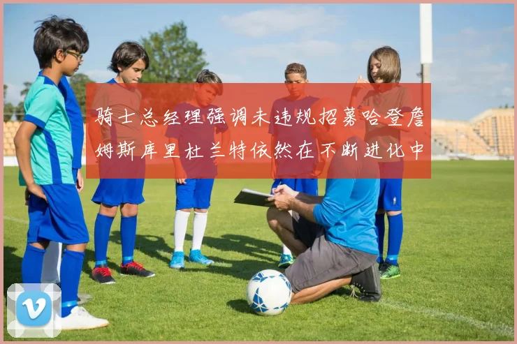骑士总经理强调未违规招募哈登詹姆斯库里杜兰特依然在不断进化中