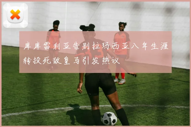 库库雷利亚告别拉玛西亚八年生涯转投死敌皇马引发热议