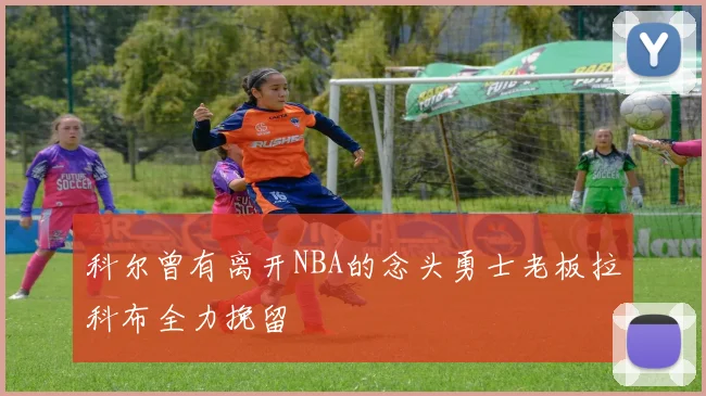 科尔曾有离开NBA的念头勇士老板拉科布全力挽留