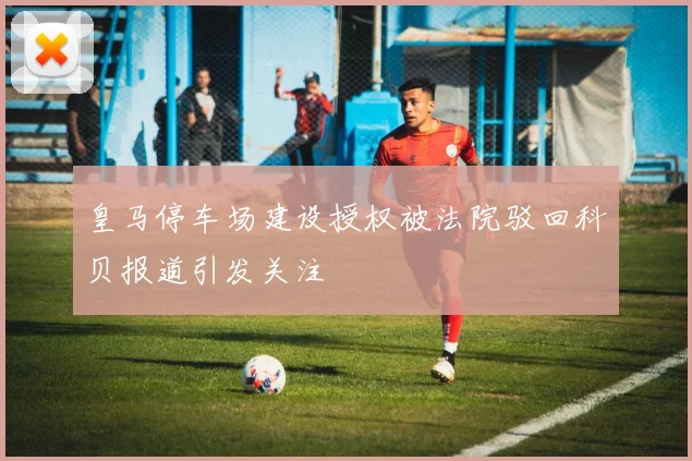 皇马停车场建设授权被法院驳回科贝报道引发关注