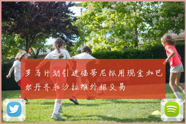 罗马计划引进福蒂尼拟用现金加巴尔丹齐和沙拉维外租交易