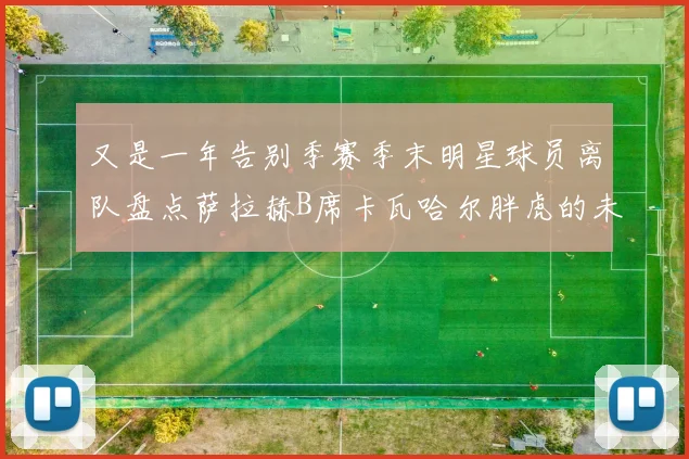 又是一年告别季赛季末明星球员离队盘点萨拉赫B席卡瓦哈尔胖虎的未来去向