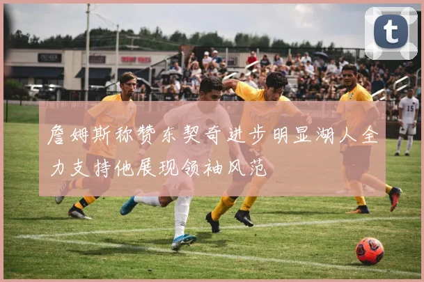 詹姆斯称赞东契奇进步明显湖人全力支持他展现领袖风范