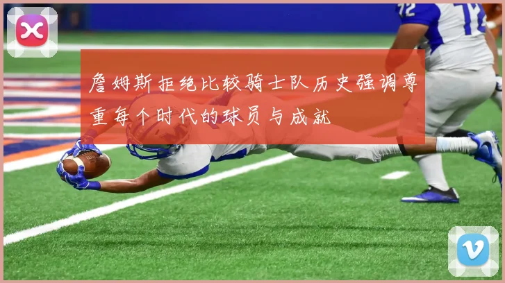 詹姆斯拒绝比较骑士队历史强调尊重每个时代的球员与成就