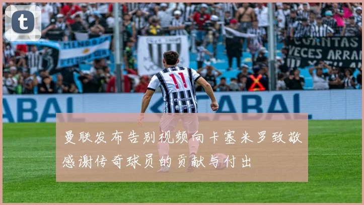 曼联发布告别视频向卡塞米罗致敬感谢传奇球员的贡献与付出